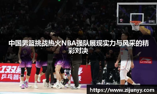 中国男篮挑战热火NBA强队展现实力与风采的精彩对决